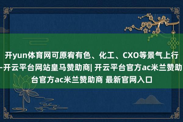 开yun体育网可原宥有色、化工、CXO等景气上行痕迹明确的行业-开云平台网站皇马赞助商| 开云平台官方ac米兰赞助商 最新官网入口