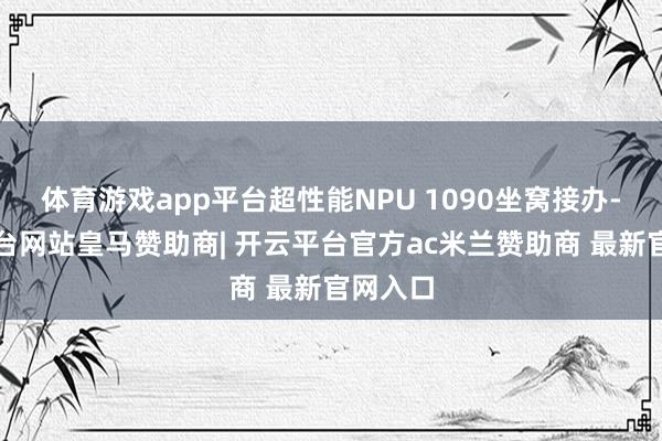 体育游戏app平台超性能NPU 1090坐窝接办-开云平台网站皇马赞助商| 开云平台官方ac米兰赞助商 最新官网入口