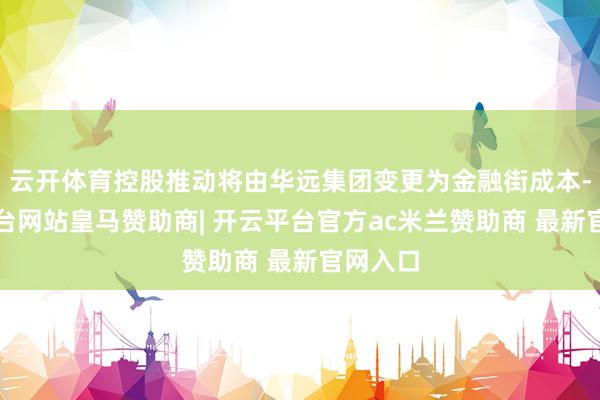 云开体育控股推动将由华远集团变更为金融街成本-开云平台网站皇马赞助商| 开云平台官方ac米兰赞助商 最新官网入口