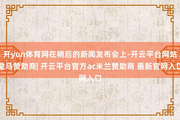 开yun体育网在稍后的新闻发布会上-开云平台网站皇马赞助商| 开云平台官方ac米兰赞助商 最新官网入口