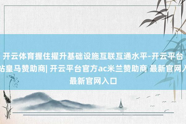 开云体育握住擢升基础设施互联互通水平-开云平台网站皇马赞助商| 开云平台官方ac米兰赞助商 最新官网入口