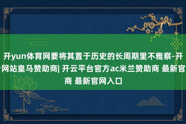 开yun体育网要将其置于历史的长周期里不雅察-开云平台网站皇马赞助商| 开云平台官方ac米兰赞助商 最新官网入口