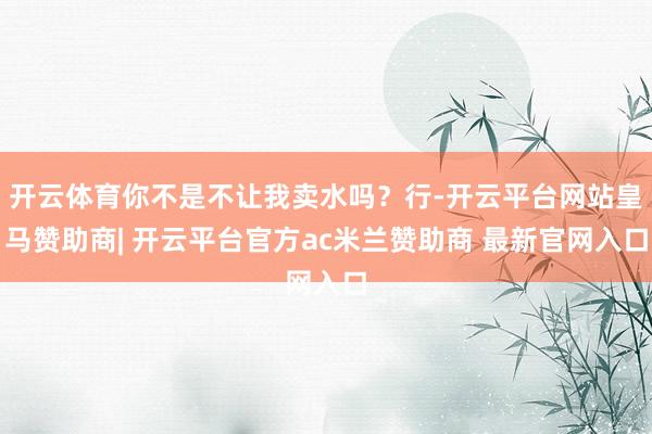 开云体育你不是不让我卖水吗？行-开云平台网站皇马赞助商| 开云平台官方ac米兰赞助商 最新官网入口