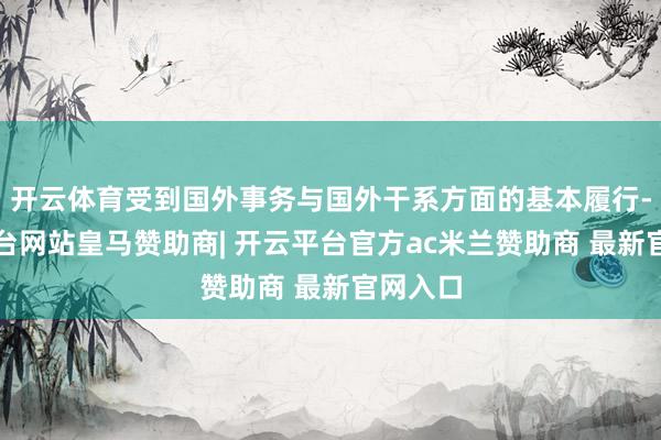 开云体育受到国外事务与国外干系方面的基本履行-开云平台网站皇马赞助商| 开云平台官方ac米兰赞助商 最新官网入口