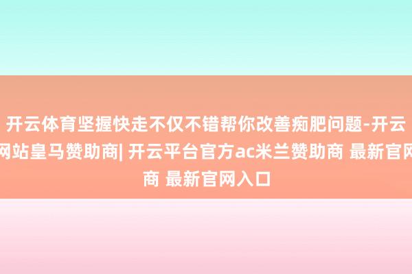 开云体育坚握快走不仅不错帮你改善痴肥问题-开云平台网站皇马赞助商| 开云平台官方ac米兰赞助商 最新官网入口