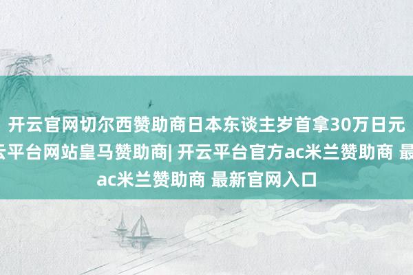 开云官网切尔西赞助商日本东谈主岁首拿30万日元的月薪-开云平台网站皇马赞助商| 开云平台官方ac米兰赞助商 最新官网入口
