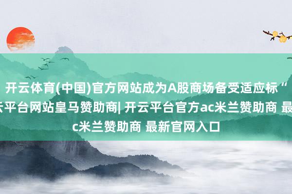 开云体育(中国)官方网站成为A股商场备受适应标“牛股”-开云平台网站皇马赞助商| 开云平台官方ac米兰赞助商 最新官网入口