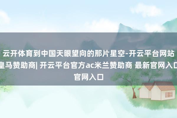 云开体育到中国天眼望向的那片星空-开云平台网站皇马赞助商| 开云平台官方ac米兰赞助商 最新官网入口
