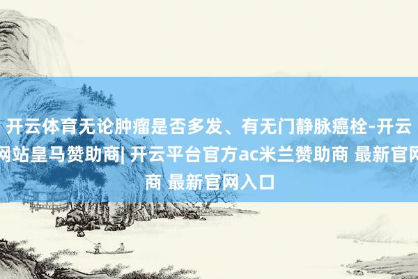 开云体育无论肿瘤是否多发、有无门静脉癌栓-开云平台网站皇马赞助商| 开云平台官方ac米兰赞助商 最新官网入口