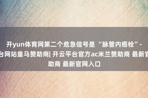 开yun体育网第二个危急信号是 “脉管内癌栓”-开云平台网站皇马赞助商| 开云平台官方ac米兰赞助商 最新官网入口