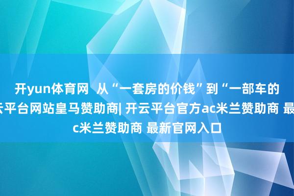 开yun体育网  从“一套房的价钱”到“一部车的价钱”-开云平台网站皇马赞助商| 开云平台官方ac米兰赞助商 最新官网入口