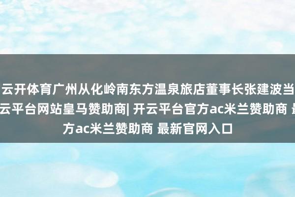 云开体育广州从化岭南东方温泉旅店董事长张建波当选监事长-开云平台网站皇马赞助商| 开云平台官方ac米兰赞助商 最新官网入口