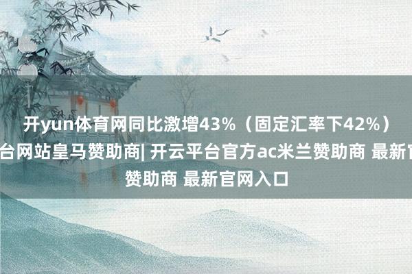 开yun体育网同比激增43%（固定汇率下42%）-开云平台网站皇马赞助商| 开云平台官方ac米兰赞助商 最新官网入口