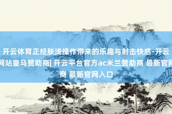 开云体育正经肤浅操作带来的乐趣与射击快感-开云平台网站皇马赞助商| 开云平台官方ac米兰赞助商 最新官网入口