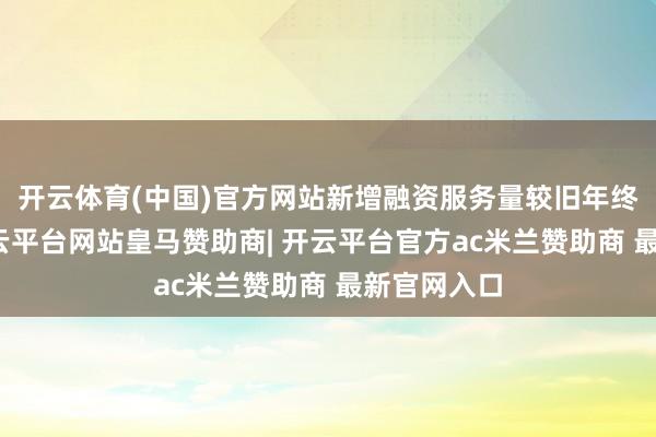 开云体育(中国)官方网站新增融资服务量较旧年终了倍增-开云平台网站皇马赞助商| 开云平台官方ac米兰赞助商 最新官网入口