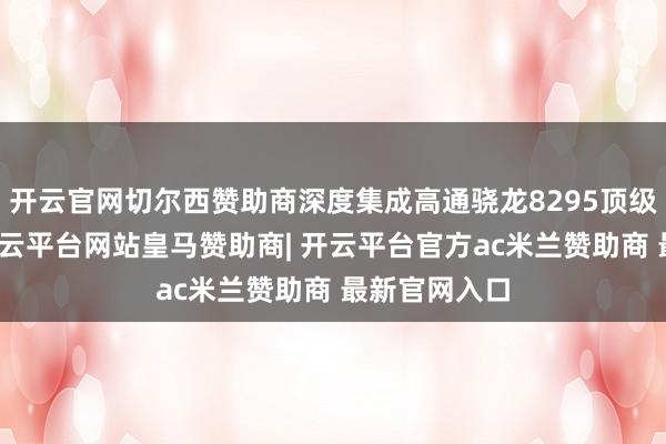 开云官网切尔西赞助商深度集成高通骁龙8295顶级座舱芯片-开云平台网站皇马赞助商| 开云平台官方ac米兰赞助商 最新官网入口