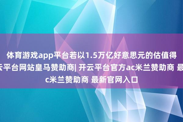 体育游戏app平台若以1.5万亿好意思元的估值得胜上市-开云平台网站皇马赞助商| 开云平台官方ac米兰赞助商 最新官网入口