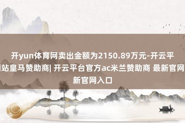 开yun体育网卖出金额为2150.89万元-开云平台网站皇马赞助商| 开云平台官方ac米兰赞助商 最新官网入口