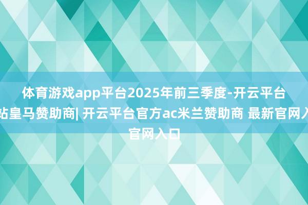 体育游戏app平台　　2025年前三季度-开云平台网站皇马赞助商| 开云平台官方ac米兰赞助商 最新官网入口