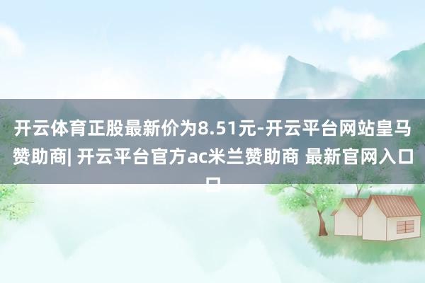开云体育正股最新价为8.51元-开云平台网站皇马赞助商| 开云平台官方ac米兰赞助商 最新官网入口