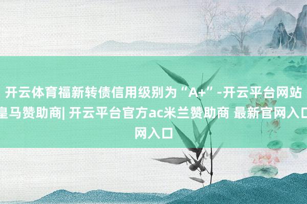 开云体育福新转债信用级别为“A+”-开云平台网站皇马赞助商| 开云平台官方ac米兰赞助商 最新官网入口
