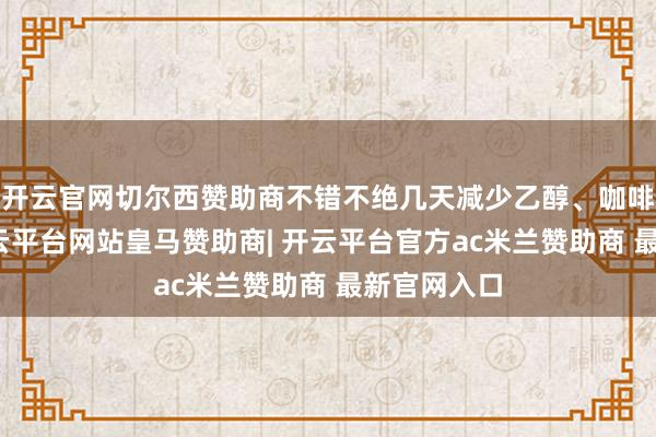 开云官网切尔西赞助商不错不绝几天减少乙醇、咖啡和浓茶-开云平台网站皇马赞助商| 开云平台官方ac米兰赞助商 最新官网入口