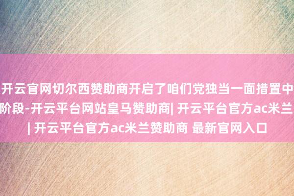开云官网切尔西赞助商开启了咱们党独当一面措置中国编削现实问题的新阶段-开云平台网站皇马赞助商| 开云平台官方ac米兰赞助商 最新官网入口