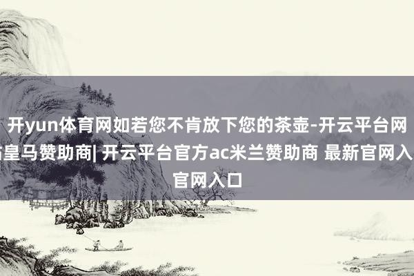 开yun体育网如若您不肯放下您的茶壶-开云平台网站皇马赞助商| 开云平台官方ac米兰赞助商 最新官网入口