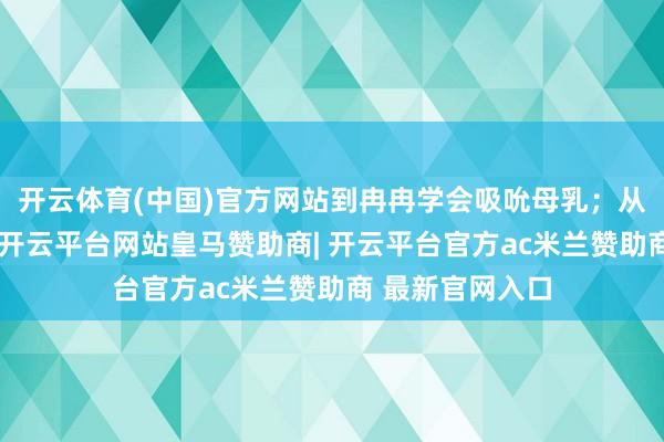 开云体育(中国)官方网站到冉冉学会吸吮母乳；从体重踌躇不前-开云平台网站皇马赞助商| 开云平台官方ac米兰赞助商 最新官网入口