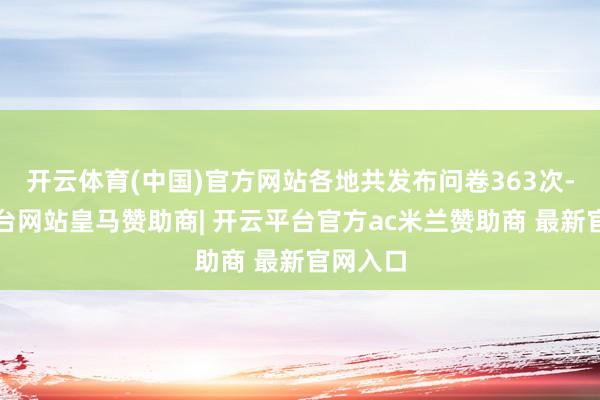 开云体育(中国)官方网站各地共发布问卷363次-开云平台网站皇马赞助商| 开云平台官方ac米兰赞助商 最新官网入口