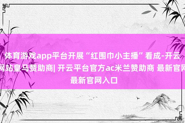 体育游戏app平台开展“红围巾小主播”看成-开云平台网站皇马赞助商| 开云平台官方ac米兰赞助商 最新官网入口