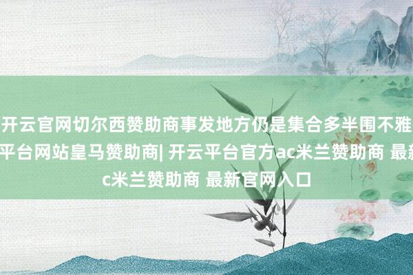 开云官网切尔西赞助商事发地方仍是集合多半围不雅居民-开云平台网站皇马赞助商| 开云平台官方ac米兰赞助商 最新官网入口