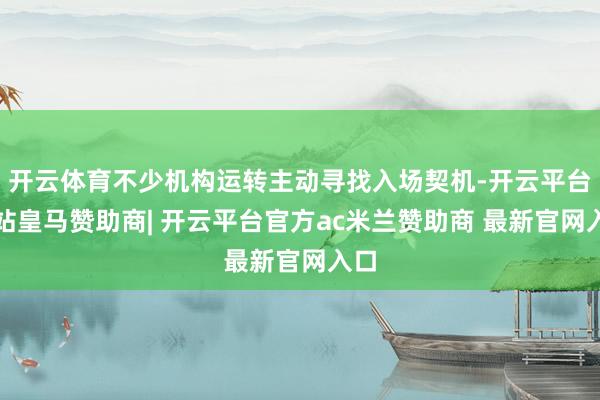 开云体育不少机构运转主动寻找入场契机-开云平台网站皇马赞助商| 开云平台官方ac米兰赞助商 最新官网入口