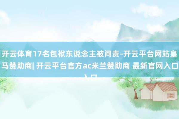 开云体育17名包袱东说念主被问责-开云平台网站皇马赞助商| 开云平台官方ac米兰赞助商 最新官网入口