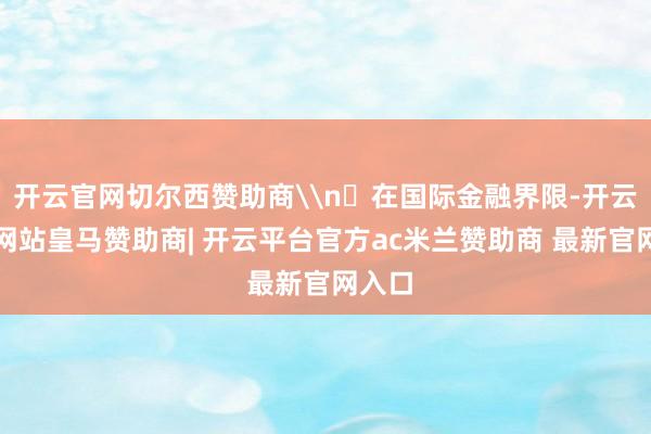 开云官网切尔西赞助商\n‌在国际金融界限-开云平台网站皇马赞助商| 开云平台官方ac米兰赞助商 最新官网入口