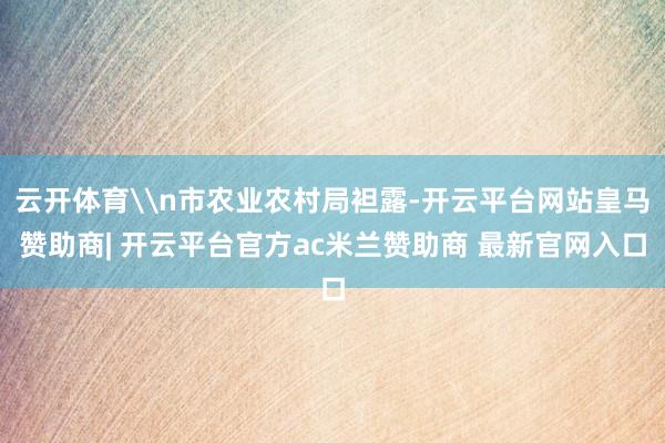 云开体育\n市农业农村局袒露-开云平台网站皇马赞助商| 开云平台官方ac米兰赞助商 最新官网入口