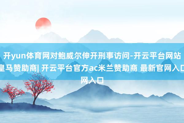 开yun体育网对鲍威尔伸开刑事访问-开云平台网站皇马赞助商| 开云平台官方ac米兰赞助商 最新官网入口
