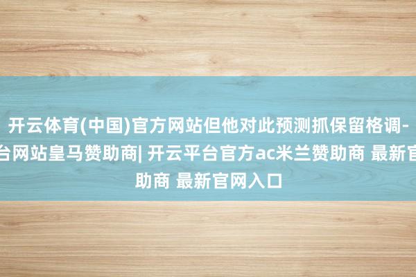 开云体育(中国)官方网站但他对此预测抓保留格调-开云平台网站皇马赞助商| 开云平台官方ac米兰赞助商 最新官网入口