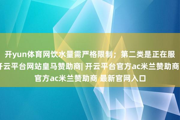 开yun体育网饮水量需严格限制；第二类是正在服用利尿剂者-开云平台网站皇马赞助商| 开云平台官方ac米兰赞助商 最新官网入口