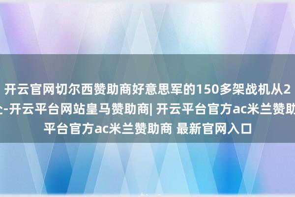开云官网切尔西赞助商好意思军的150多架战机从20个不同基地开赴-开云平台网站皇马赞助商| 开云平台官方ac米兰赞助商 最新官网入口