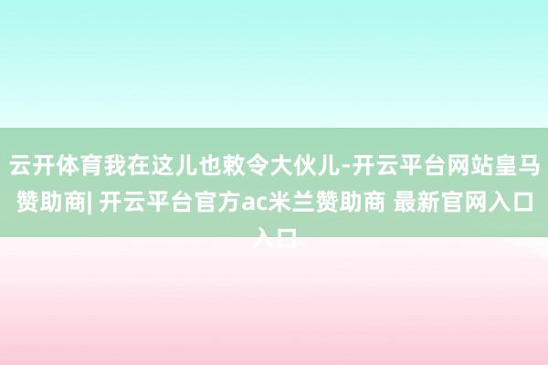 云开体育我在这儿也敕令大伙儿-开云平台网站皇马赞助商| 开云平台官方ac米兰赞助商 最新官网入口