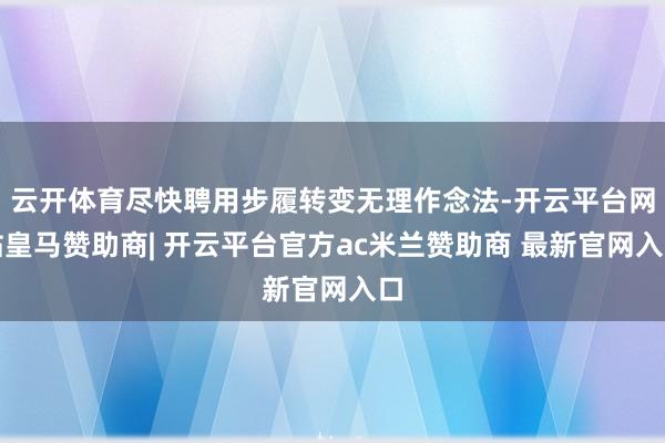 云开体育尽快聘用步履转变无理作念法-开云平台网站皇马赞助商| 开云平台官方ac米兰赞助商 最新官网入口