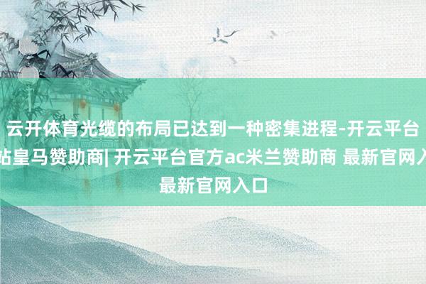 云开体育光缆的布局已达到一种密集进程-开云平台网站皇马赞助商| 开云平台官方ac米兰赞助商 最新官网入口