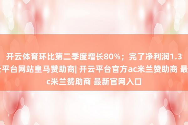 开云体育环比第二季度增长80%;完了净利润1.36亿元-开云平台网站皇马赞助商| 开云平台官方ac米兰赞助商 最新官网入口
