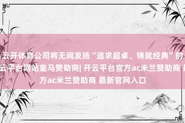 云开体育公司将无间发扬“追求超卓、铸就经典”的创优精神-开云平台网站皇马赞助商| 开云平台官方ac米兰赞助商 最新官网入口