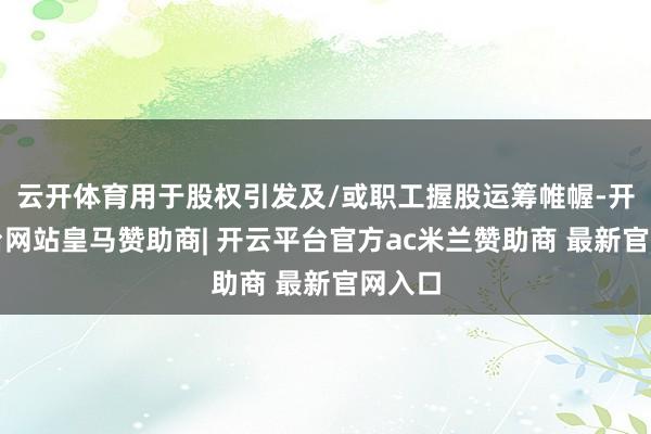 云开体育用于股权引发及/或职工握股运筹帷幄-开云平台网站皇马赞助商| 开云平台官方ac米兰赞助商 最新官网入口