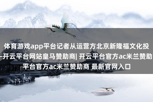 体育游戏app平台记者从运营方北京新隆福文化投资有限公司获悉-开云平台网站皇马赞助商| 开云平台官方ac米兰赞助商 最新官网入口